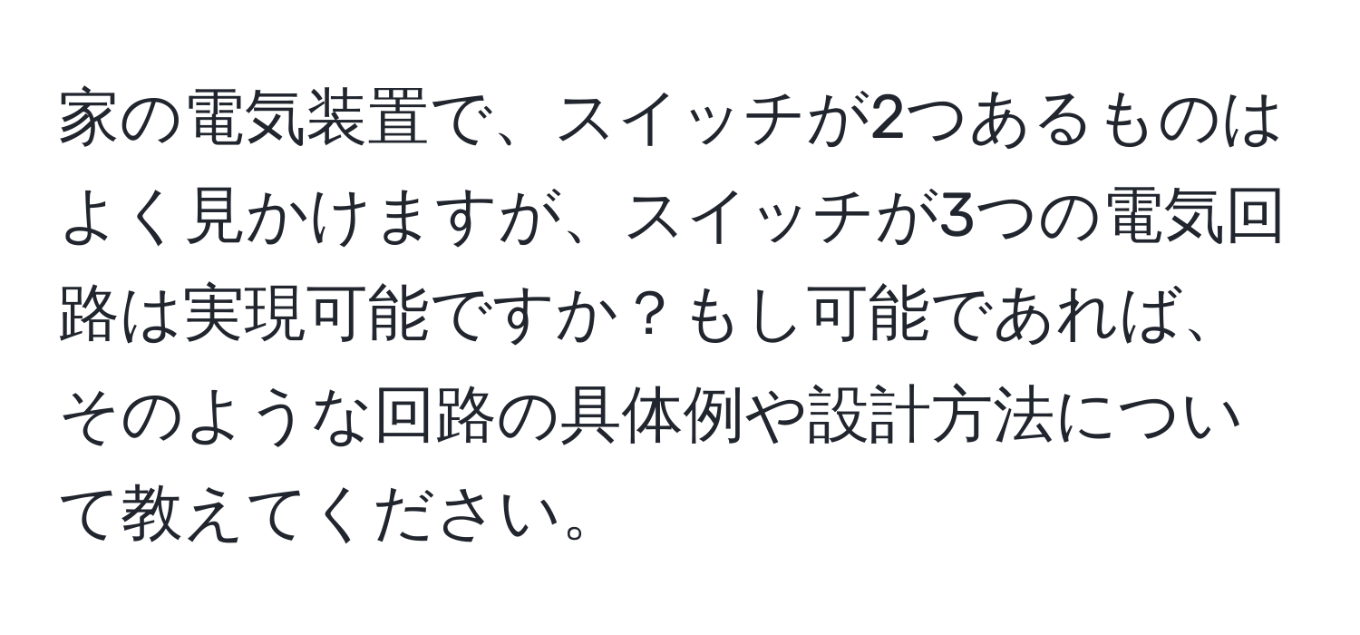家の電気装置で、スイッチが2つあるものはよく見かけますが、スイッチが3つの電気回路は実現可能ですか？もし可能であれば、そのような回路の具体例や設計方法について教えてください。