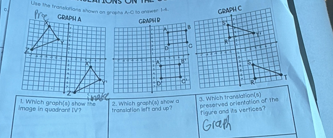 Use the translations shown on graphs A-C to answer 1-4.
C
3. Which translation(s)
1. Which graph(s) show the 2. Which graph(s) show a
image in quadrant IV? translation left and up?
preserved orientation of the
figure and its vertices?