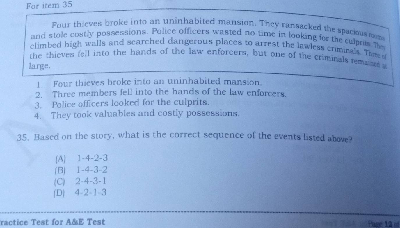 For item 35
Four thieves broke into an uninhabited mansion. They ransacked the spacious rooms
and stole costly possessions. Police officers wasted no time in looking for the culprits. They
climbed high walls and searched dangerous places to arrest the lawless criminals. Three of
the thieves fell into the hands of the law enforcers, but one of the criminals remained at
large.
1. Four thieves broke into an uninhabited mansion.
2. Three members fell into the hands of the law enforcers.
3. Police officers looked for the culprits.
4. They took valuables and costly possessions.
35. Based on the story, what is the correct sequence of the events listed above?
(A) 1 -4 -2 -3
(B) 1 -4 -3 -2
(C) 2 -4 -3 -1
(D) 4 -2 -1 -3
ractice Test for A&E Test Page 12 of