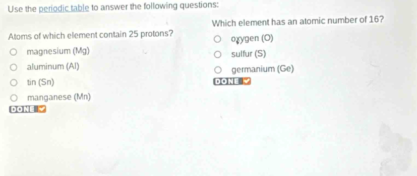 Use the periodic table to answer the following questions:
Which element has an atomic number of 16?
Atoms of which element contain 25 protons?
oɣygen (O)
magnesium (Mg) sulfur (S)
aluminum (Al)
germanium (Ge)
tin(Sn) DONE 
manganese (Mn)
DONE