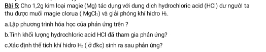 Cho 1,2g kim loại magie (Mg) tác dụng với dung dịch hydrochloric acid (HCl) dư người ta 
thu được muối magie clorua ( MgCl₂) và giải phóng khí hidro H₂. 
a.Lập phương trình hóa học của phản ứng trên ? 
b.Tính khối lượng hydrochloric acid HCI đã tham gia phản ứng? 
c.Xác định thể tích khí hidro H₂ ( ở đkc) sinh ra sau phản ứng?