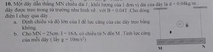 Một đây dẫn thắng MN chiều dài 7 , khổi lượng của 1 đơn vị dài của đây là d=0.04kg /m. 
đây được treo trong từ trường như hình vẽ , với B=0.04T Cho dòng 
đdiện I chạy qua dây 
a. Dịnh chiều và độ lớn của I để lực căng của các đây treo bằng vector B
khōng. 
b. Cho MN=25cm. I=16A có chiều từ N đến M. Tình lực căng 
của mỗi dây ( lấy g=10m/s^2)
M N