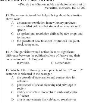 Duc de Saint-Simon, noble and diplomat at court of
Versailles, memoirs, 1691-1709
13. The economic trend that helped bring about the situation
above was:
A. a consumer revolution in new luxury products.
B. mercantilist policies that stressed accumulation of
specie.
C. an agricultural revolution defined by new crops and
techniques.
D. the growth of new financial institutions like joint-
stock companies.
14. A foreign visitor would notice the most significant
difference between the political culture of France and their
home nation of: A. England. C. Russia
B.Prussia. D. Netherlands
15. Which of the following developments of the 17^(th) and 18^(th)
centuries is reflected in the passage?
A. the growth of state armies and competition for
colonies
B. persistence of social hierarchy and privilege in
society
C. ability of absolute monarchs to curb aristocratic
influence
D. artistic movements that celebrated royal power