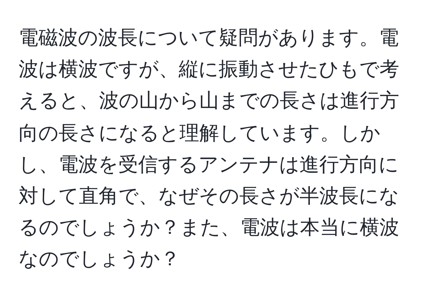 電磁波の波長について疑問があります。電波は横波ですが、縦に振動させたひもで考えると、波の山から山までの長さは進行方向の長さになると理解しています。しかし、電波を受信するアンテナは進行方向に対して直角で、なぜその長さが半波長になるのでしょうか？また、電波は本当に横波なのでしょうか？