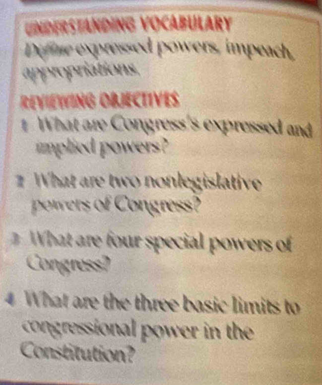 a Standing Vocábulary 
Difine expressed powers, impeach, 
appropriations, 
ReViEWING ObJECtiVEs 
1 What are Congress's expressed and 
implied powers ? 
What are two nonlegislative 
pwers o onres 
What are four special powers of 
Congress? 
4 What are the three basic limits to 
congressional power in the 
Constitution?