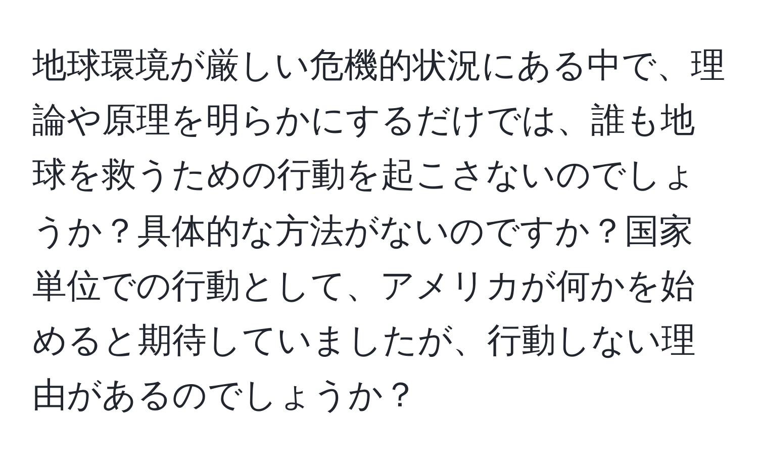 地球環境が厳しい危機的状況にある中で、理論や原理を明らかにするだけでは、誰も地球を救うための行動を起こさないのでしょうか？具体的な方法がないのですか？国家単位での行動として、アメリカが何かを始めると期待していましたが、行動しない理由があるのでしょうか？