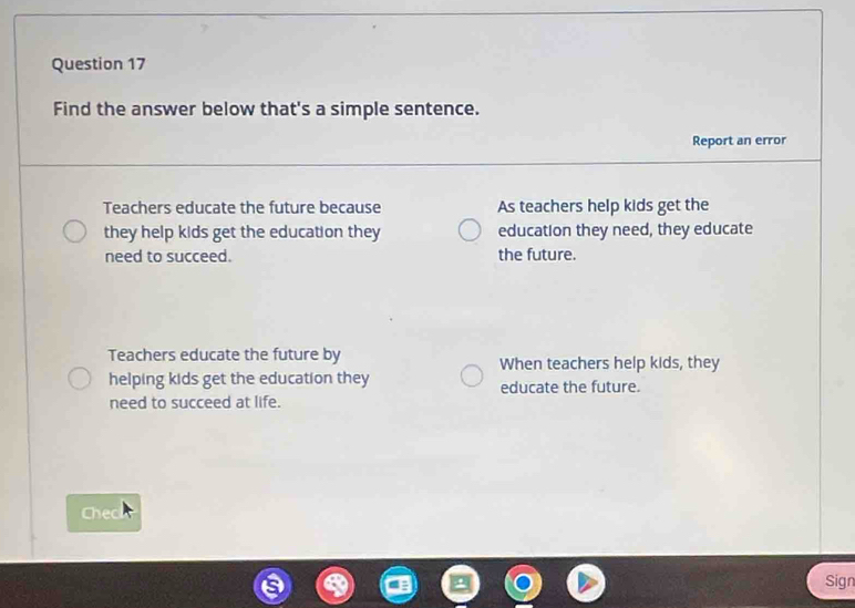 Find the answer below that's a simple sentence.
Report an error
Teachers educate the future because As teachers help kids get the
they help kids get the education they education they need, they educate
need to succeed. the future.
Teachers educate the future by
When teachers help kids, they
helping kids get the education they educate the future.
need to succeed at life.
Check
Sign