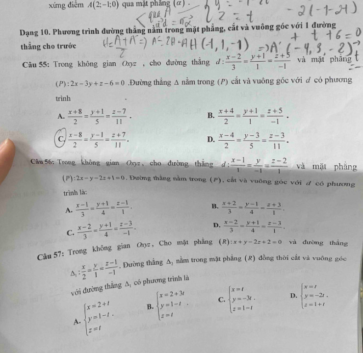 xứng điểm A(2;-1;0) qua mặt phăng (α) .
Dạng 10. Phương trình đường thắng nằm trong mặt phẳng, cắt và vuông góc với 1 đường
thẳng cho trước
*  Câu 55: Trong không gian Oxyz , cho đường thẳng d :  (x-2)/3 = (y+1)/1 = (z+5)/-1  và mặt phǎng
(P): 2x-3y+z-6=0.Đường thẳng A nằm trong (P) cắt và vuông góc với đ có phương
trình
A.  (x+8)/2 = (y+1)/5 = (z-7)/11 .  (x+4)/2 = (y+1)/1 = (z+5)/-1 .
B.
C,  (x-8)/2 = (y-1)/5 = (z+7)/11 .  (x-4)/2 = (y-3)/5 = (z-3)/11 .
D.
Câu 56: Trong không gian Oxyz, cho đường thăng d :  (x-1)/1 = y/-1 = (z-2)/1  và mặt phẳng
(P): 2x-y-2z+1=0 , Đường thằng nằm trong (P), cắt và vuông góc với đ có phương
trình là:
B.
A.  (x-1)/3 = (y+1)/4 = (z-1)/1 .  (x+2)/3 = (y-1)/4 = (z+3)/1 .
C.  (x-2)/3 = (y+1)/4 = (z-3)/-1 .
D.  (x-2)/3 = (y+1)/4 = (z-3)/1 .
Câu 57: Trong không gian Oxyz, Cho mặt phẳng (R): x+y-2z+2=0 và đường thẳng
△ _1: x/2 = y/1 = (z-1)/-1  , Đường thẳng △ _2 nằm trong mặt phẳng (R) đồng thời cắt và vuông góc
với đường thắng △ _1 có phương trình là
beginarrayl x=2+t y=1-t. z=tendarray. B. beginarrayl x=2+3t y=1-t z=tendarray. . C. beginarrayl x=t y=-3t. z=1-tendarray. D. beginarrayl x=t y=-2t. z=1+tendarray.
A.