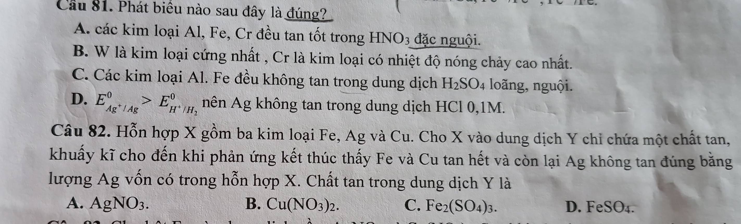 Cầu 81. Phát biểu nào sau đây là đúng?
A. các kim loại Al, Fe, Cr đều tan tốt trong 1 HNO_3 đặc nguội.
B. W là kim loại cứng nhất , Cr là kim loại có nhiệt độ nóng chảy cao nhất.
C. Các kim loại Al. Fe đều không tan trong dung dịch H SO_4 1 loãng, nguội.
D. E_Ag^+/Ag^0>E_H^+/H_2^0 nên Ag không tan trong dung dịch HCl 0, 1M.
Câu 82. Hỗn hợp X gồm ba kim loại Fe, Ag và Cu. Cho X vào dung dịch Y chỉ chứa một chất tan,
khuẩy kĩ cho đến khi phản ứng kết thúc thấy Fe và Cu tan hết và còn lại Ag không tan đúng băng
lượng Ag vốn có trong hỗn hợp X. Chất tan trong dung dịch Y là
A. AgNO_3. B. Cu(NO_3)_2. C. Fe_2(SO_4)_3. D. FeSO₄.