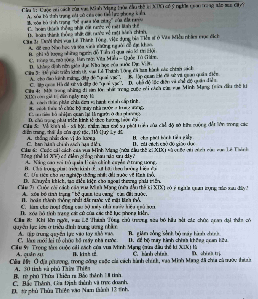 Cuộc cải cách của vua Minh Mạng (nửa đầu thế kỉ XIX) có ý nghĩa quan trọng nào sau đây?
A. xóa bỏ tình trạng cát cứ của các thế lực phong kiến.
B. xóa bỏ tình trạng “bế quan tỏa cảng” của đất nước.
C. hoàn thành thống nhất đất nước về mặt lãnh thổ.
D. hoàn thành thống nhất đất nước về mặt hành chính.
Câu 2: Dưới thời vua Lê Thánh Tông, việc dựng bia Tiến sĩ ở Văn Miếu nhằm mục đích
A. đề cao Nho học và tôn vinh những người đỗ đại khoa.
B. ghi số lượng những người đỗ Tiến sĩ qua các kì thi Hội.
C. trùng tu, mở rộng, làm mới Văn Miếu - Quốc Tử Giám.
D. khăng định nền giáo dục Nho học của nước Đại Việt.
Câu 3: Để phát triển kinh tế, vua Lê Thánh Tông đã ban hành các chính sách
A. cho đào kênh máng, đắp đê “quai vạc”. B. lập quan Hà đê sứ và quan quân điền.
C. lập quan Hà đê sứ và đắp đê “quai vạc”. D. chế độ lộc điển và chế độ quân điển.
Câu 4: Một trong những di sản lớn nhất trong cuộc cải cách của vua Minh Mạng (nửa đầu thế ki
XIX) còn giá trị đến ngày nay là
A. cách thức phân chia đơn vị hành chính cấp tỉnh.
B. cách thức tổ chức bộ máy nhà nước ở trung ương.
C. ưu tiên bổ nhiệm quan lại là người ở địa phương.
D. chú trọng phát triển kinh tế theo hướng hiện đại.
Câu 5: Về kinh tế - xã hội, nhằm hạn chế sự phát triển của chế độ sở hữu ruộng đất lớn trong các
điền trang, thái ấp của quý tộc, Hồ Quý Ly đã
A. thống nhất đơn vị đo lường. B. cho phát hành tiền giấy.
C. ban hành chính sách hạn điền. D. cải cách chế độ giáo dục.
Câu 6: Cuộc cải cách của vua Minh Mạng (nửa đầu thế kỉ XIX) và cuộc cải cách của vua Lê Thánh
Tông (thế kỉ XV) có điểm giống nhau nào sau đây?
A. Nâng cao vai trò quản lí của chính quyền ở trung ương.
B. Chú trọng phát triển kinh tế, xã hội theo hướng hiện đại.
C. Ưu tiên cho sự nghiệp thống nhất đất nước về lãnh thổ.
D. Khuyến khích, tạo điều kiện cho ngoại thương phát triển.
Câu 7: Cuộc cải cách của vua Minh Mạng (nửa đầu thế kỉ XIX) có ý nghĩa quan trọng nào sau đây?
A. xóa bỏ tình trạng “bế quan tỏa cảng” của đất nước.
B. hoàn thành thống nhất đất nước về mặt lãnh thổ.
C. làm cho hoạt động của bộ máy nhà nước hiệu quả hơn.
D. xóa bỏ tình trạng cát cứ của các thế lực phong kiến.
Câu 8: Khi lên ngôi, vua Lê Thánh Tộng chủ trương xóa bỏ hầu hết các chức quan đại thần có
quyền lực lớn ở triều đình trung ương nhằm
A. tập trung quyền lực vào tay nhà vua. B. giảm cồng kềnh bộ máy hành chính.
C. làm mới lại tổ chức bộ máy nhà nước. D. để bộ máy hành chính không quan liêu.
Câu 9: Trọng tâm cuộc cải cách của vua Minh Mạng (nửa đầu thế kỉ XIX) là
A. quân sự. B. kinh tế. C. hành chính. D. chính trị.
Câu 10: Ở địa phương, trong công cuộc cải cách hành chính, vua Minh Mạng đã chia cả nước thành
A. 30 tỉnh và phủ Thừa Thiên.
B. từ phủ Thừa Thiên ra Bắc thành 18 tỉnh.
C. Bắc Thành, Gia Định thành và trực doanh.
D. từ phủ Thừa Thiên vào Nam thành 12 tinh.