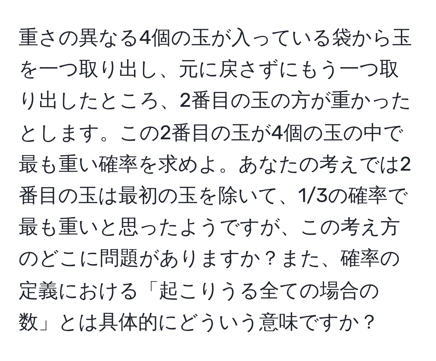 重さの異なる4個の玉が入っている袋から玉を一つ取り出し、元に戻さずにもう一つ取り出したところ、2番目の玉の方が重かったとします。この2番目の玉が4個の玉の中で最も重い確率を求めよ。あなたの考えでは2番目の玉は最初の玉を除いて、1/3の確率で最も重いと思ったようですが、この考え方のどこに問題がありますか？また、確率の定義における「起こりうる全ての場合の数」とは具体的にどういう意味ですか？