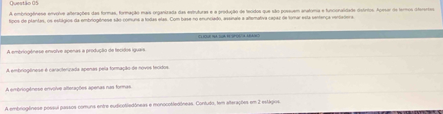 A embriogênese envolve afterações das formas, formação mais organizada das estruturas e a produção de tecidos que são possuem anatomia e funcionalidade distintos. Apesar de termos diferentes
tipos de plantas, os estágios da embriogênese são comuns a todas elas. Com base no enunciado, assinale a alternativa capaz de tomar esta sentença verdadeira
CLIQUE NA SUIA RE SPOSTA ABADL
_
A embriogênese envolve apenas a produção de tecidos iguais
_
A embriogênese é caracterizada apenas pela formação de novos tecidos
_
A embriogênese envolve alterações apenas nas formas
A embriogônese possui passos comuns entre eudicotiledôneas e monocotiledôneas. Contudo, tem alterações em 2 estágios