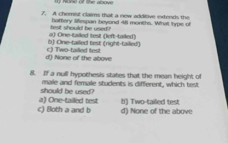 None of the above
7. A chemist claims that a new additive extends the
battery lifespan beyond 48 months. What type of
test should be used?
a) One-tailed test (left-tailed)
b) One-tailed test (right-tailed)
c) Two-tailed test
d) None of the above
8. If a null hypothesis states that the mean height of
male and female students is different, which test
should be used?
a) One-tailed test b) Two-tailed test
c) Both a and b d) None of the above