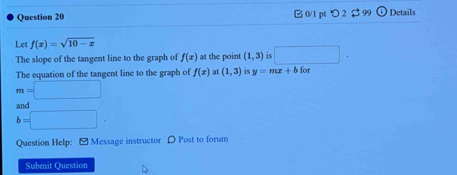 □ 0/1 pt つ 2 $ 99 Details 
Let f(x)=sqrt(10-x)
The slope of the tangent line to the graph of f(x) at the point (1,3) is □ 
The equation of the tangent line to the graph of f(x) at (1,3) is y=mx+b for
m=□
and
b=□. 
Question Help: [ Message instructor D Post to forum 
Submit Question