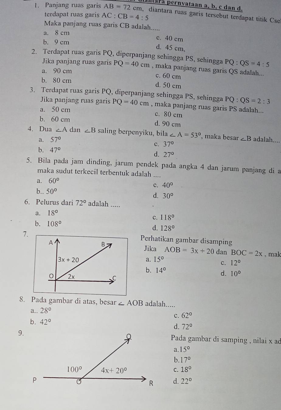 altara pernyataan a, b, c dan d.
1. Panjang ruas garis AB=72 cm, diantara ruas garis tersebut terdapat títik Cse
terdapat ruas garis AC: CB=4:5
Maka panjang ruas garis CB adalah.....
a. 8 cm
c. 40 cm
b. 9 cm
d. 45 cm,
2. Terdapat ruas garis PQ, diperpanjang sehingga PS, sehingga PQ:QS=4:5
Jika panjang ruas garis PQ=40cm , maka panjang ruas garis QS adalah...
a. 90 cm
c. 60 cm
b. 80 cm d. 50 cm
3. Terdapat ruas garis PQ, diperpanjang sehingga PS, sehingga PQ:QS=2:3
Jika panjang ruas garis PQ=40cm , maka panjang ruas garis PS adalah...
a. 50 cm c. 80 cm
b. 60 cm d. 90 cm
4. Dua ∠ A dan ∠ B saling berpenyiku, bila ∠ A=53° , maka besar ∠ B adalah....
a. 57°
c. 37°
b. 47°
d. 27°
5. Bila pada jam dinding, jarum pendek pada angka 4 dan jarum panjang di a
maka sudut terkecil terbentuk adalah ....
a. 60°
c. 40°
b.. 50°
d. 30°
6. Pelurus dari 72° adalah .....
a. 18°
c. 118°
b. 108°
d. 128°
7.
Perhatikan gambar disamping
Jika AOB=3x+20 dan BOC=2x. mak
a. 15°
c. 12°
b. 14°
d. 10°
8. Pada gambar di atas, besar ∠ AOB adalah.....
a.. 28°
c. 62°
b. 42°
d. 72°
9. Pada gambar di samping , nilai x ad
a. 15°
b. 17°
C. 18°
d. 22°