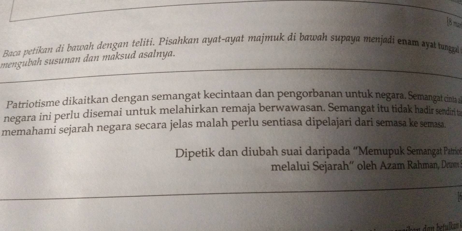 [8 may 
Baca petikan di bawah dengan teliti. Pisahkan ayat-ayat majmuk di bawah supaya menjadi enam systtunggal 
mengubah susunan dan maksud asalnya. 
Patriotisme dikaitkan dengan semangat kecintaan dan pengorbanan untuk negara. Semangat cinta a 
negara ini perlu disemai untuk melahirkan remaja berwawasan. Semangat itu tidak hadir sendiri ta 
memahami sejarah negara secara jelas malah perlu sentiasa dipelajari dari semasa ke semasa. 
Dipetik dan diubah suai daripada “Memupuk Semangat Patriot 
melalui Sejarah´ oleh Azam Rahman, Dcwwn I 
dan betulkan .