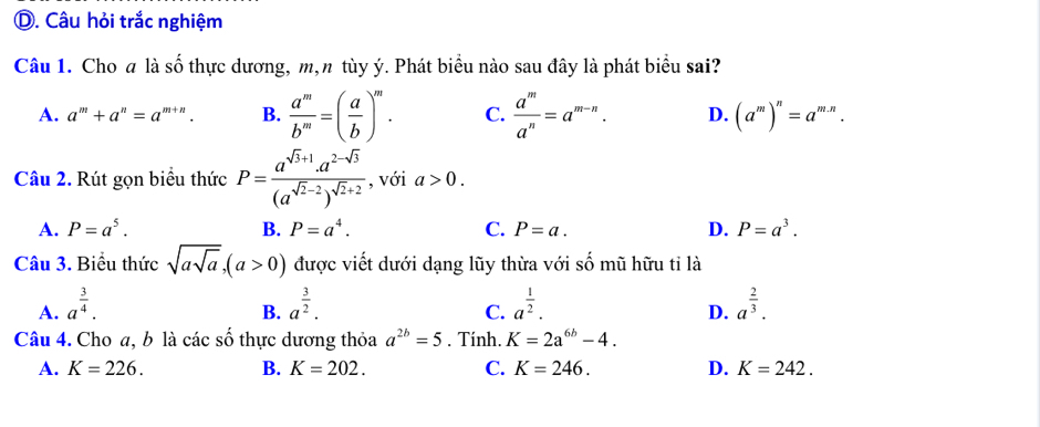 Câu hỏi trắc nghiệm
Câu 1. Cho a là số thực dương, m,n tùy ý. Phát biểu nào sau đây là phát biểu sai?
A. a^m+a^n=a^(m+n). B.  a^m/b^m =( a/b )^m. C.  a^m/a^n =a^(m-n). D. (a^m)^n=a^(m.n). 
Câu 2. Rút gọn biểu thức P=frac a^(sqrt(3)+1)· a^(2-sqrt(3))(a^(sqrt(2)-2))^sqrt(2)+2 , với a>0.
A. P=a^5. B. P=a^4. C. P=a. D. P=a^3. 
Câu 3. Biểu thức sqrt(asqrt a), (a>0) được viết dưới dạng lũy thừa với số mũ hữu tỉ là
A. a^(frac 3)4. a^(frac 3)2. a^(frac 1)2. a^(frac 2)3. 
B.
C.
D.
Câu 4. Cho a, b là các số thực dương thỏa a^(2b)=5. Tính. K=2a^(6b)-4.
A. K=226. B. K=202. C. K=246. D. K=242.