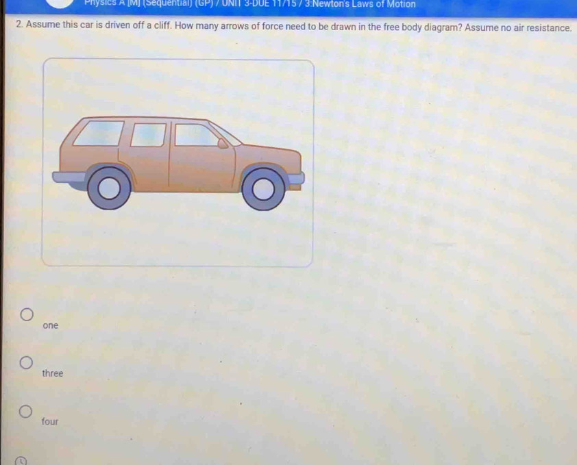 Physics A [M] (Sequential) (GP) 7 UNIT 3-DUE 11715 / 3 :Newton's Laws of Motion
2. Assume this car is driven off a cliff. How many arrows of force need to be drawn in the free body diagram? Assume no air resistance.
one
three
four