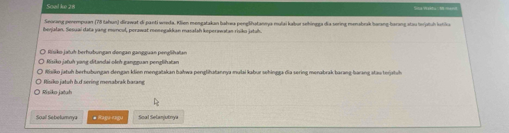 Soal ke 28 Sisa Wakdu : 18 ment
Seorang perempuan (78 tahun) dirawat di panti wreda. Klien mengatakan bałwa penglihatannya mulai kabur sehingga dĩa sering menabrak barang-barang atau terjatuh ketika
berjalan. Sesuaí data yang muncul, perawat menegakkan masalah keperawatan risiko jatuh.
Risiko jatuh berhübungan dengan gangguan penglihatan
Risiko jatuh yang ditandai oleh gangguan penglihatan
Risiko jatuh berhubungan dengan klien mengatakan bahwa penglihatannya mulai kabur sehingga dia sering menabrak barang-barang atau terjatuh
Risiko jatuh b.d sering menabrak barang
Risiko jatuh
Soal Sebelumnya # Ragu-ragu Soal Selanjutnya