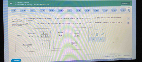 #222 Madule 2 Final Best 
Question 14 of 15 ('1 point) i. Question Attempt: 1 of 1 Ardrea V g 
r 2 = 3 4 -5 = 6 = 7 = B = 9 = 10 = 12 =13
A business based in Greece pays a consultant in the U.S. 96,580 euro per year. Assume that the conversion is 1 eure to 1.09 dollars. What is the consultant's 
salary in dollars per month? 
the equation. First fill in the two blanks on the left side of the equation using two of the ratios. Then wite your answer rounded to the nearest hundredth on the right side of
13 ==
l euro 
Ratios frac 1.09darlinencloro 1.09 dollars  12mo/1yr   1yr/12mo   □ /□   
frac 96,580rum(1yt)°
 dollars/mo 
Save For Later Submn Assignment 
Continue