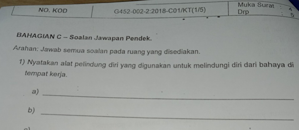 Muka Surat 4 
NO. KOD G452-0 02 -2:20 18 - C01/KT (1/5) Drp
5
BAHAGIAN C - Soalan Jawapan Pendek. 
Arahan: Jawab semua soalan pada ruang yang disediakan. 
1) Nyatakan alat pelindung diri yang digunakan untuk melindungi diri dari bahaya di 
tempat kerja. 
a)_ 
b)_