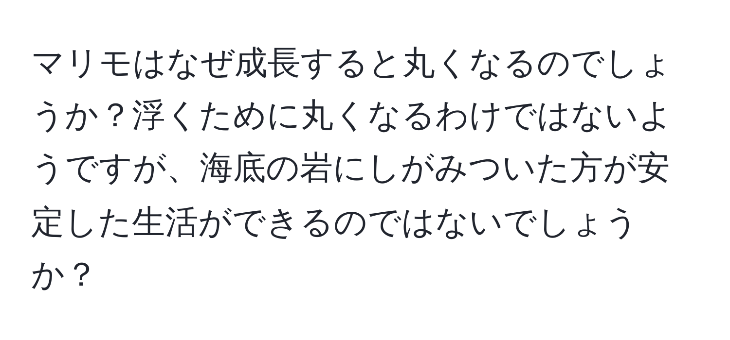 マリモはなぜ成長すると丸くなるのでしょうか？浮くために丸くなるわけではないようですが、海底の岩にしがみついた方が安定した生活ができるのではないでしょうか？