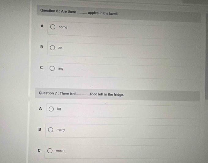 Are there _apples in the bowl?
A some
B an
C any
Question 7 : There isn't_ food left in the fridge.
A lot
B many
C much