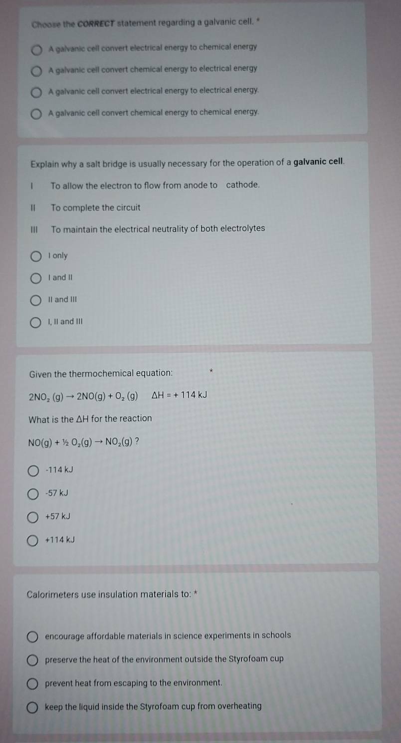 Choose the CORRECT statement regarding a galvanic cell."
A galvanic cell convert electrical energy to chemical energy
A galvanic cell convert chemical energy to electrical energy
A galvanic cell convert electrical energy to electrical energy.
A galvanic cell convert chemical energy to chemical energy.
Explain why a salt bridge is usually necessary for the operation of a galvanic cell.
I To allow the electron to flow from anode to cathode.
II To complete the circuit
III To maintain the electrical neutrality of both electrolytes
I only
I and II
II and II
I, II and III
Given the thermochemical equation:
2NO_2(g)to 2NO(g)+O ₂ (g) △ H=+114kJ
What is the ΔH for the reaction
NO(g)+1/2O_2(g)to NO_2(g) 2
-114 kJ
-57 kJ
+57 kJ
+114 kJ
Calorimeters use insulation materials to: *
encourage affordable materials in science experiments in schools
preserve the heat of the environment outside the Styrofoam cup
prevent heat from escaping to the environment.
keep the liquid inside the Styrofoam cup from overheating