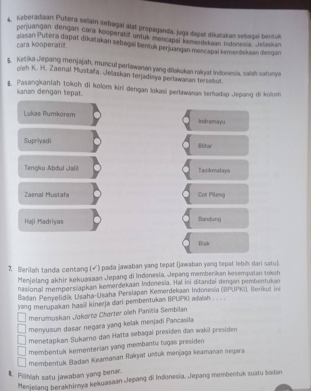 Keberadaan Putera selain sebagai alat propaganda, juga dapat dikatakan sebagai bentuk
perjuangan dengan cara kooperatif untuk mencapai kemerdekaan Indonesia. Jelaskan
alasan Putera dapat dikatakan sebagai bentuk perjuangan mencapai kemerdekaan dengan
cara kooperatif.
5. Ketika Jepang menjajah, muncul perlawanan yang dilakukan rakyat Indonesia, salah satunya
oleh K. H. Zaenal Mustafa. Jelaskan terjadinya perlawanan tersebut.
6. Pasangkanlah tokoh di kolom kiri dengan lokasi perlawanan terhadap Jepang di kolom
kanan dengan tepat.
Lukas Rumkorem
Indramayu
Supriyadi
Blitar
Tengku Abdul Jalil Tasikmalaya
Zaenal Mustafa Cot Plieng
Haji Madriyas
Bandung
Biak
7. Berilah tanda centang (✓) pada jawaban yang tepat (jawaban yang tepat lebih dari satu).
Menjelang akhir kekuasaan Jepang di Indonesia, Jepang memberikan kesempatan tokoh
nasional mempersiapkan kemerdekaan Indonesia. Hal ini ditandai dengan pembentukan
Badan Penyelidik Usaha-Usaha Persiapan Kemerdekaan Indonesia (BPUPKI). Berikut ini
yang merupakan hasil kinerja dari pembentukan BPUPKI adalah . . . .
merumuskan Jakarta Charter oleh Panitia Sembilan
menyusun dasar negara yang kelak menjadi Pancasila
menetapkan Sukarno dan Hatta sebagai presiden dan wakil presiden
membentuk kementerian yang membantu tugas presiden
membentuk Badan Keamanan Rakyat untuk menjaga keamanan negara
8. Pilihlah satu jawaban yang benar.
Menielang berakhirnya kekuasaan Jepang di Indonesia, Jepang membentuk suatu badan