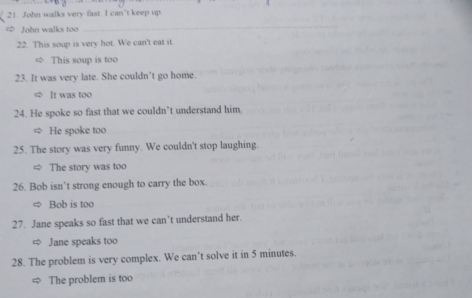 John walks very fast. I can’t keep up. 
John walks too 
_ 
22. This soup is very hot. We can't eat it. 
This soup is too 
23. It was very late. She couldn’t go home. 
It was too 
24. He spoke so fast that we couldn’t understand him. 
He spoke too 
25. The story was very funny. We couldn't stop laughing. 
The story was too 
26. Bob isn’t strong enough to carry the box. 
Bob is too 
27. Jane speaks so fast that we can’t understand her. 
Jane speaks too 
28. The problem is very complex. We can’t solve it in 5 minutes. 
The problem is too