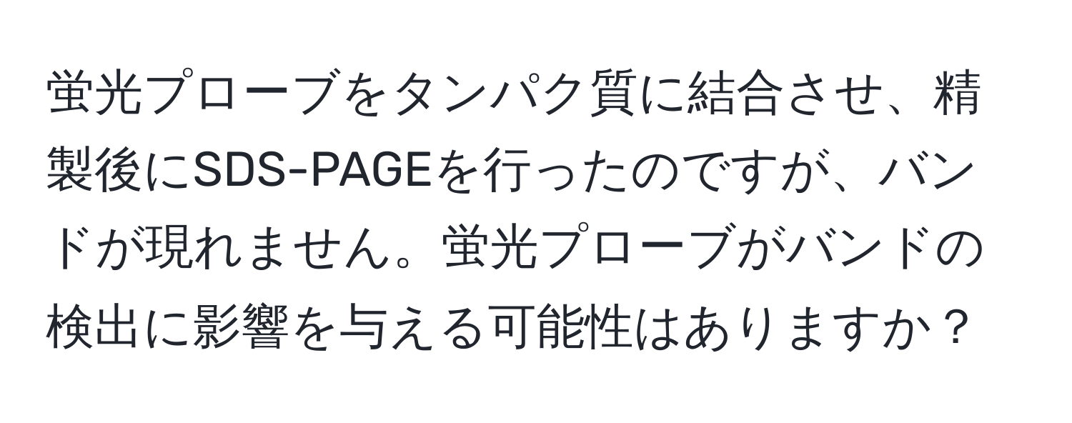 蛍光プローブをタンパク質に結合させ、精製後にSDS-PAGEを行ったのですが、バンドが現れません。蛍光プローブがバンドの検出に影響を与える可能性はありますか？