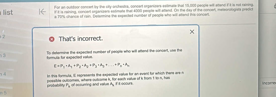 For an outdoor concert by the city orchestra, concert organizers estimate that 15,000 people will attend if it is not raining. 
list If it is raining, concert organizers estimate that 4000 people will attend. On the day of the concert, meteorologists predict 
a 70% chance of rain. Determine the expected number of people who will attend this concert. 
2 
That's incorrect. 
To determine the expected number of people who will attend the concert, use the 
3 
formula for expected value.
E=P_1· A_1+P_2· A_2+P_3· A_3+...+P_n· A_n
n 4
In this formula, E represents the expected value for an event for which there are n
possible outcomes, where outcome k, for each value of k from 1 to n, has 
probability P_k of occurring and value A_k if it occurs. Incorre
n 5