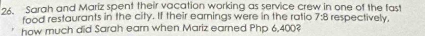 Sarah and Mariz spent their vacation working as service crew in one of the fast 
food restaurants in the city. If their eamings were in the ratio 7:8 respectively, 
how much did Sarah earn when Mariz earned Php 6,400?