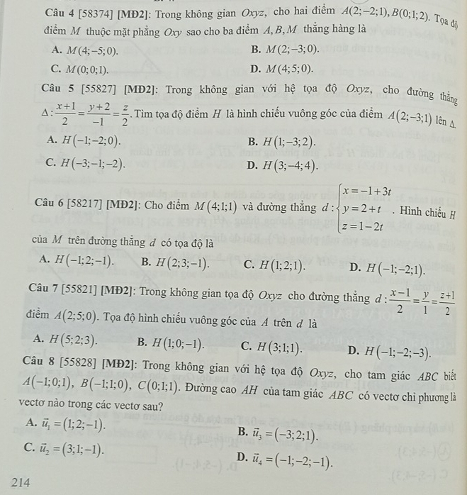 [58374] [MĐ2]: Trong không gian Oxyz, cho hai điểm A(2;-2;1),B(0;1;2) Tọa độ
điểm M thuộc mặt phẳng Oxy sao cho ba điểm A,B, M thắng hàng là
A. M(4;-5;0). B. M(2;-3;0).
C. M(0;0;1). D. M(4;5;0).
Câu 5 [558 27 ] [MĐ2]: Trong không gian với hệ tọa độ Oxyz, cho đường thắng
Δ :  (x+1)/2 = (y+2)/-1 = z/2 .  Tìm tọa độ điểm H là hình chiếu vuông góc của điểm A(2;-3;1) lên A
A. H(-1;-2;0). B. H(1;-3;2).
C. H(-3;-1;-2). D. H(3;-4;4).
Câu 6 [58217] [MĐ2]: Cho điểm M(4;1;1) và đường thắng d:beginarrayl x=-1+3t y=2+t. z=1-2tendarray.. Hình chiếu H
của Mỹ trên đường thắng đ có tọa độ là
A. H(-1;2;-1). B. H(2;3;-1). C. H(1;2;1). D. H(-1;-2;1).
Câu 7 [55821] [MĐ2]: Trong không gian tọa độ Oxyz cho đường thẳng d: (x-1)/2 = y/1 = (z+1)/2 
điểm A(2;5;0). Tọa độ hình chiếu vuông góc của A trên đ là
A. H(5;2;3). B. H(1;0;-1). C. H(3;1;1). D. H(-1;-2;-3).
Câu 8[55828] [MĐ2]: Trong không gian với hệ tọa độ Oxyz, cho tam giác ABC biết
A(-1;0;1),B(-1;1;0),C(0;1;1). Đường cao AH của tam giác ABC có vectơ chỉ phương là
vectơ nào trong các vectơ sau?
A. vector u_1=(1;2;-1).
B. vector u_3=(-3;2;1).
C. vector u_2=(3;1;-1).
D. vector u_4=(-1;-2;-1).
214