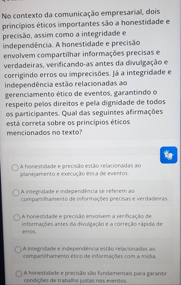 No contexto da comunicação empresarial, dois
princípios éticos importantes são a honestidade e
precisão, assim como a integridade e
independência. A honestidade e precisão
envolvem compartilhar informações precisas e
verdadeiras, verificando-as antes da divulgação e
corrigindo erros ou imprecisões. Já a integridade e
independência estão relacionadas ao
gerenciamento ético de eventos, garantindo o
respeito pelos direitos e pela dignidade de todos
os participantes. Qual das seguintes afirmações
está correta sobre os princípios éticos
mencionados no texto?
A honestidade e precisão estão relacionadas ao
planejamento e execução ética de eventos.
A integridade e independência se referem ao
compartilhamento de informações precisas e verdadeiras.
A honestidade e precisão envolvem a verificação de
informações antes da divulgação e a correção rápida de
erros.
A integridade e independência estão relacionadas ao
compartilhamento ético de informações com a mídia.
A honestidade e precisão são fundamentais para garantir
condições de trabalho justas nos eventos.