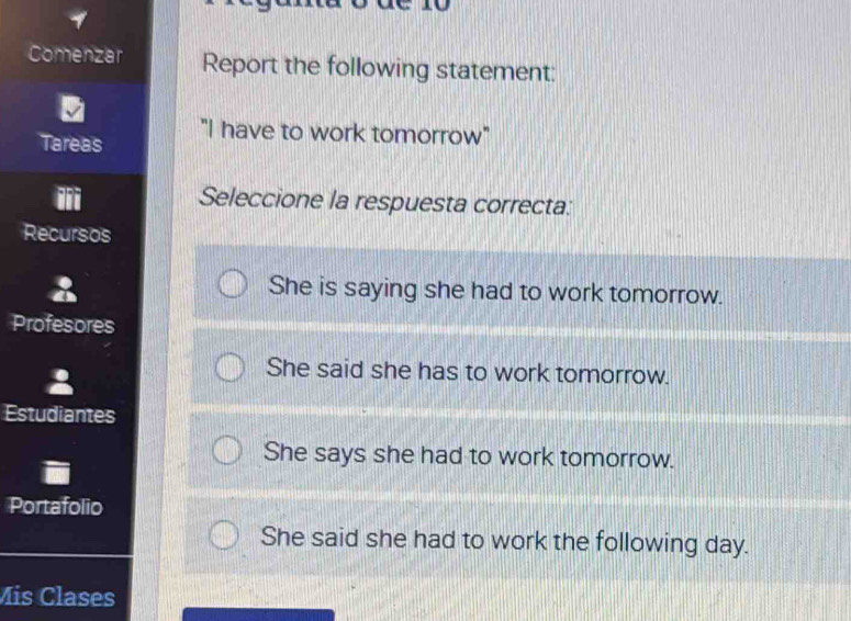 Comenzar Report the following statement:
"I have to work tomorrow"
Tareas
Seleccione la respuesta correcta:
Recursos
She is saying she had to work tomorrow.
Profesores
She said she has to work tomorrow.
Estudiantes
She says she had to work tomorrow.
Portafolio
She said she had to work the following day.
Mis Clases