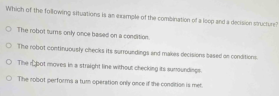 Which of the following situations is an example of the combination of a loop and a decision structure?
The robot turns only once based on a condition.
The robot continuously checks its surroundings and makes decisions based on conditions.
The rbot moves in a straight line without checking its surroundings.
The robot performs a turn operation only once if the condition is met.