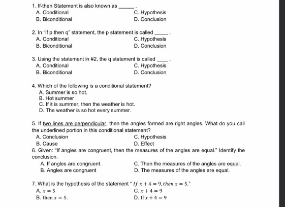 If-then Statement is also known as _.
A. Conditional C. Hypothesis
B. Biconditional D. Conclusion
2. In “If p then q ” statement, the p statement is called_
A. Conditional C. Hypothesis
B. Biconditional D. Conclusion
3. Using the statement in #2, the q statement is called_ .
A. Conditional C. Hypothesis
B. Biconditional D. Conclusion
4. Which of the following is a conditional statement?
A. Summer is so hot.
B. Hot summer
C. If it is summer, then the weather is hot.
D. The weather is so hot every summer.
5. If two lines are perpendicular, then the angles formed are right angles. What do you call
the underlined portion in this conditional statement?
A. Conclusion C. Hypothesis
B. Cause D. Effect
6. Given: "If angles are congruent, then the measures of the angles are equal." Identify the
conclusion.
A. If angles are congruent. C. Then the measures of the angles are equal.
B. Angles are congruent D. The measures of the angles are equal.
7. What is the hypothesis of the statement " I f x+4=9 ,then x=5 '
C. x+4=9
A. x=5 D. If x+4=9
B. then x=5.