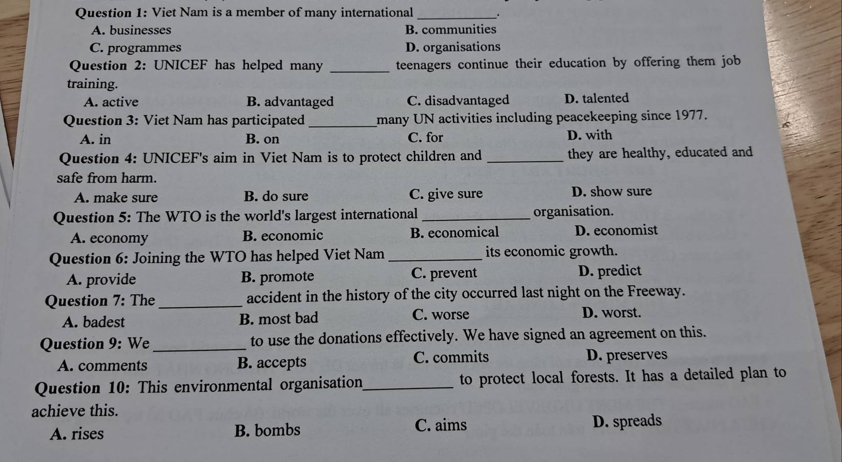 Viet Nam is a member of many international_
A. businesses B. communities
C. programmes D. organisations
Question 2: UNICEF has helped many _teenagers continue their education by offering them job 
training.
A. active B. advantaged C. disadvantaged D. talented
Question 3: Viet Nam has participated _many UN activities including peacekeeping since 1977.
A. in B. on C. for D. with
Question 4: UNICEF's aim in Viet Nam is to protect children and _they are healthy, educated and
safe from harm.
A. make sure B. do sure C. give sure D. show sure
Question 5: The WTO is the world's largest international _organisation.
A. economy B. economic B. economical D. economist
Question 6: Joining the WTO has helped Viet Nam _its economic growth.
A. provide B. promote C. prevent D. predict
Question 7: The _accident in the history of the city occurred last night on the Freeway.
A. badest B. most bad C. worse
D. worst.
Question 9: We_ to use the donations effectively. We have signed an agreement on this.
A. comments B. accepts C. commits D. preserves
Question 10: This environmental organisation_ to protect local forests. It has a detailed plan to
achieve this.
C. aims
A. rises B. bombs D. spreads