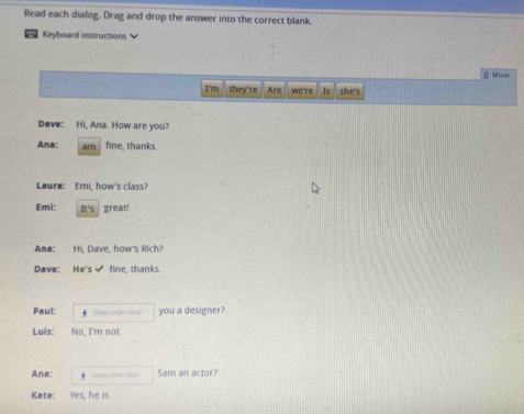 Read each dialog. Drag and drop the answer into the correct blank. 
Keyboard instructions 
[ Movr 
I'm they're Are we're Is she's 
Dave: Hi, Ana. How are you? 
Ana: am fine, thanks. 
Laura: Emi, how's class? 
Emi: It's great! 
Ana: Hi, Dave, how's Rich? 
Dave: He's✔ fine, thanks. 
Paul: DRAG ITEN HENE you a designer? 
Luis: No, I'm not 
Ana: Sam an actor? 
Kate: Yes, he is.