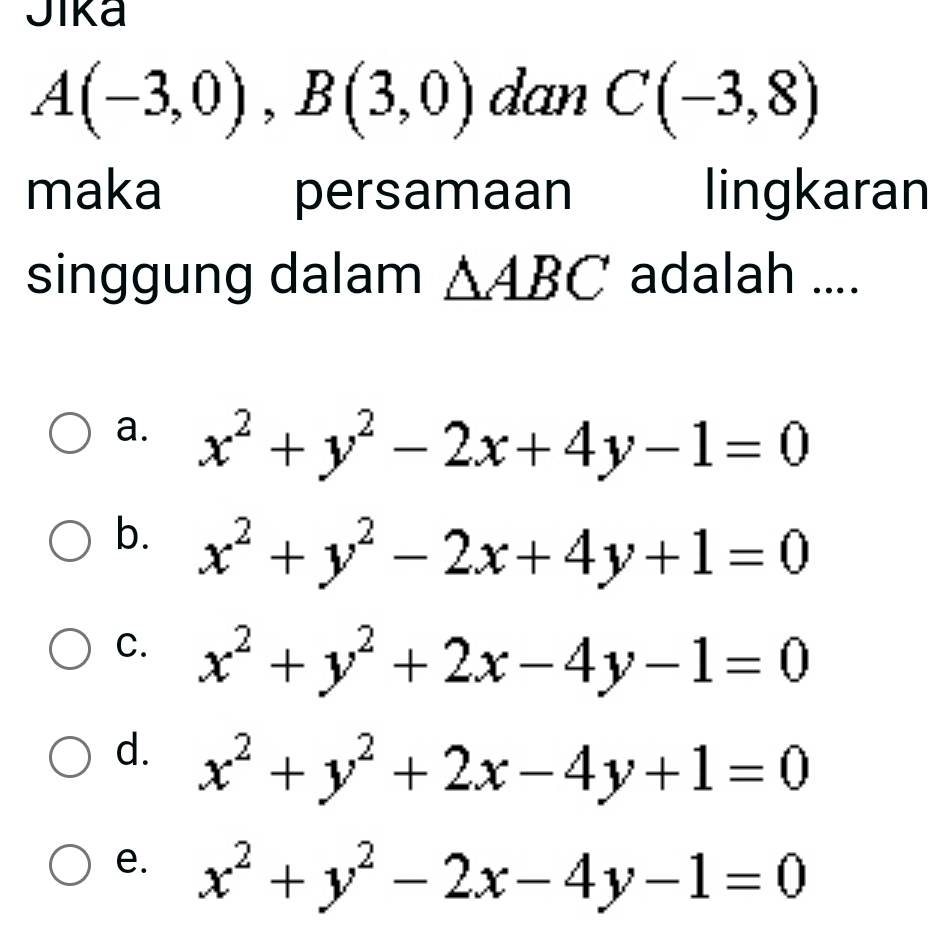 Jika
A(-3,0), B(3,0) dan C(-3,8)
maka persamaan lingkaran
singgung dalam △ ABC adalah ....
a. x^2+y^2-2x+4y-1=0
b. x^2+y^2-2x+4y+1=0
C. x^2+y^2+2x-4y-1=0
d. x^2+y^2+2x-4y+1=0
e. x^2+y^2-2x-4y-1=0