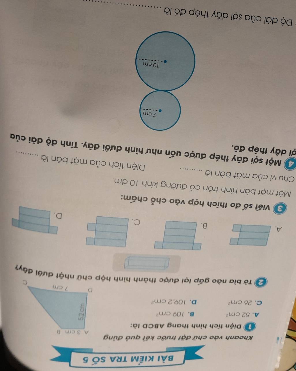 bài kiểm trA số 5
Khoanh vào chữ đặt trước kết quả đúng
Diện tích hình thang ABCD là:
A. 52cm^2 B. 109cm^2
C. 26cm^2 D. 109.2cm^2
Đ Tờ bìa nào gấp lại được thành hình hộp chữ nhật dưới đây?
A.
B.
C.
D.
Viết số đo thích hợp vào chỗ chấm:
Một mặt bàn hình tròn có đường kính 10 dm.
Chu vi của mặt bàn là _Diện tích của mặt bàn là
2ộ Một sợi dây thép được uốn như hình dưới đây. Tính độ dài của
ợi dây thép đó.
Độ dài của sợi dây thép đó là_