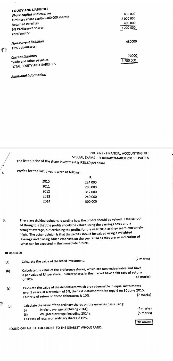 EQUITY AND LIABILITIES 
Share capital and reserves 
Ordinary share capital (400 000 shares) 
Retained earnings
9% Preference shares
beginarrayr _ 800000 2000000 _ 400000 3200000endarray
Total equity 
Non-current liabilities
480000
12% debentures 
Current liabilities 70000
Trade and other payables 
TOTAL EQUITY AND LIABILITIES 3 750 000
Additional information: 
FAC3022 - FINANCIAL ACCOUNTING III : 
SPECIAL EXAMS - FEBRUARY/MARCH 2015 : PAGE 5 
The listed price of the share investment is R33.60 per share. 
2. Profits for the last 5 years were as follows: 
R
2010 224 000
2011 280 000
2012 312 000
2013 240 000
2014 500 000
3. There are divided opinions regarding how the profits should be valued. One school 
of thought is that the profits should be valued using the earnings basis and a 
straight average, but excluding the profits for the year 2014 as they seem extremely 
high. The other opinion is that the profits should be valued using a weighted 
average and placing added emphasis on the year 2014 as they are an indication of 
what can be expected in the immediate future. 
REOUIRED: 
(a) Calculate the value of the listed investment. (2 marks) 
(b) Calculate the value of the preference shares, which are non-redeemable and have 
a par value of R4 per share. Similar shares in the market have a fair rate of return 
of 10%. (2 marks) 
(c) Calculate the value of the debentures which are redeemable in equal instalments 
over 5 years, at a premium of 5%, the first instalment to be repaid on 30 June 2015. 
Fair rate of return on these debentures is 10%. (7 marks) 
(d) Calculate the value of the ordinary shares on the earnings basis using: 
(i) Straight average (excluding 2014); (4 marks) 
(ii) Weighted average (including 2014). (5 marks) 
Fair rate of return on ordinary shares if 15%. 
20 marks 
ROUND OFF ALL CALCULATIONS TO THE NEAREST WHOLE RAND.