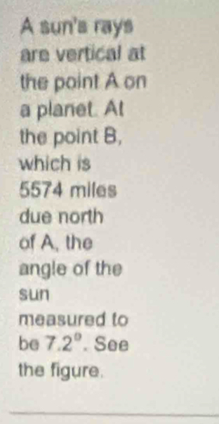 A sun's rays 
are vertical at 
the point A on 
a planet. At 
the point B, 
which is
5574 miles
due north 
of A, the 
angle of the 
sun 
measured to 
be 7.2°. See 
the figure. 
_