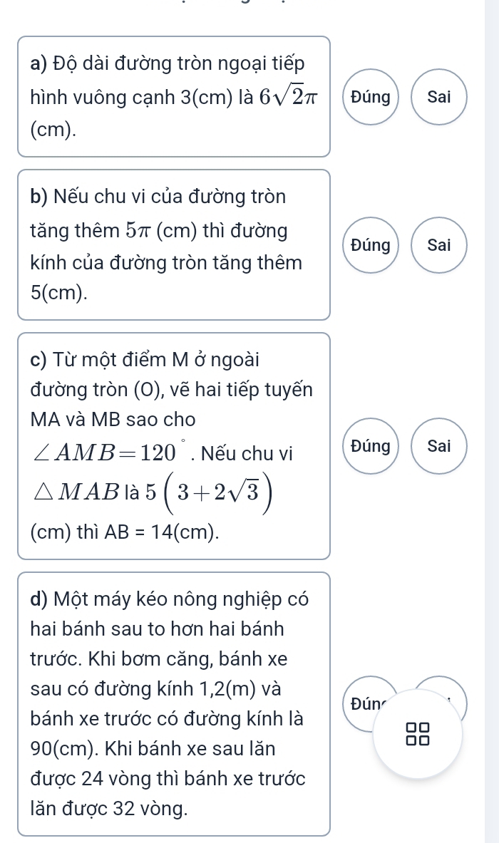 Độ dài đường tròn ngoại tiếp 
hình vuông cạnh 3(cm) là 6sqrt(2)π Đúng Sai 
(cm). 
b) Nếu chu vi của đường tròn 
tăng thêm 5π (cm) thì đường Đúng Sai 
kính của đường tròn tăng thêm
5(cm). 
c) Từ một điểm M ở ngoài 
đường tròn (O), vẽ hai tiếp tuyến 
MA và MB sao cho
∠ AMB=120. Nếu chu vi Đúng Sai
△ MAB là 5(3+2sqrt(3))
(cm) thì AB=14(cm). 
d) Một máy kéo nông nghiệp có 
hai bánh sau to hơn hai bánh 
trước. Khi bơm căng, bánh xe 
sau có đường kính 1,2(m) và Đún 
bánh xe trước có đường kính là
90(cm). Khi bánh xe sau lăn 
được 24 vòng thì bánh xe trước 
lăn được 32 vòng.