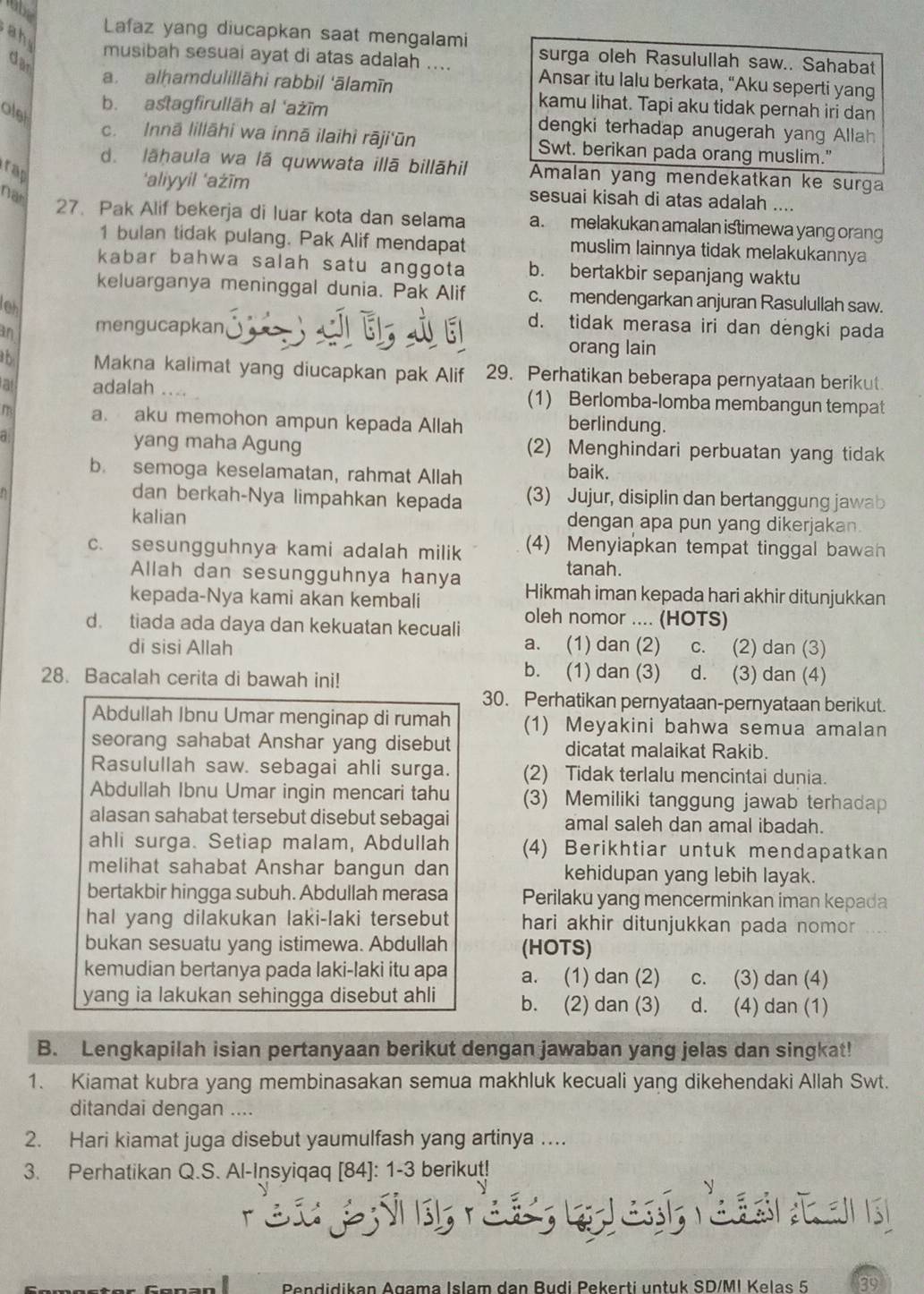 obe
Lafaz yang diucapkan saat mengalami surga oleh Rasulullah saw.. Sahabat
dar
a h musibah sesuai ayat di atas adalah .... Ansar itu lalu berkata, “Aku seperti yang
a. alhamdulillāhi rabbil 'ālamīn kamu lihat. Tapi aku tidak pernah iri dan
alst
b. astagfirullāh al 'ażīm dengki terhadap anugerah yang Allah
c. Innā lillāhi wa innā ilaihi rāji'ūn Swt. berikan pada orang muslim."
d. lāhaula wa lā quwwata illā billāhil Amalan yang mendekatkan ke surga
rap
‘aliyyil ‘ażīm sesuai kisah di atas adalah ....
Nat
27. Pak Alif bekerja di luar kota dan selama a. melakukan amalan istimewa yang orang
1 bulan tidak pulang. Pak Alif mendapat muslim lainnya tidak melakukannya
kabar bahwa salah satu anggota b. bertakbir sepanjang waktu
keluarganya meninggal dunia. Pak Alif c. mendengarkan anjuran Rasulullah saw.
leh
an mengucapkan
d. tidak merasa iri dan dengki pada
orang lain
th Makna kalimat yang diucapkan pak Alif 29. Perhatikan beberapa pernyataan berikut.
a adalah .... (1) Berlomba-lomba membangun tempat
m a. aku memohon ampun kepada Allah berlindung.
a yang maha Agung (2) Menghindari perbuatan yang tidak
b. semoga keselamatan, rahmat Allah baik.
dan berkah-Nya limpahkan kepada (3) Jujur, disiplin dan bertanggung jawab
kalian dengan apa pun yang dikerjakan.
c. sesungguhnya kami adalah milik (4) Menyiapkan tempat tinggal bawan
tanah.
Allah dan sesungguhnya hanya Hikmah iman kepada hari akhir ditunjukkan
kepada-Nya kami akan kembali
d. tiada ada daya dan kekuatan kecuali oleh nomor .... (HOTS)
di sisi Allah a. (1) dan (2) c. (2) dan (3)
28. Bacalah cerita di bawah ini!
b. (1) dan (3) d. (3) dan (4)
30. Perhatikan pernyataan-pernyataan berikut.
Abdullah Ibnu Umar menginap di rumah (1) Meyakini bahwa semua amalan
seorang sahabat Anshar yang disebut dicatat malaikat Rakib.
Rasulullah saw. sebagai ahli surga. (2) Tidak terlalu mencintai dunia.
Abdullah Ibnu Umar ingin mencari tahu (3) Memiliki tanggung jawab terhadap
alasan sahabat tersebut disebut sebagai amal saleh dan amal ibadah.
ahli surga. Setiap malam, Abdullah (4) Berikhtiar untuk mendapatkan
melihat sahabat Anshar bangun dan kehidupan yang lebih layak.
bertakbir hingga subuh. Abdullah merasa Perilaku yang mencerminkan iman kepada
hal yang dilakukan laki-laki tersebut hari akhir ditunjukkan pada nomor 
bukan sesuatu yang istimewa. Abdullah (HOTS)
kemudian bertanya pada laki-laki itu apa a. (1) dan (2) c. (3) dan (4)
yang ia lakukan sehingga disebut ahli b. (2) dan (3) d. (4) dan (1)
B. Lengkapilah isian pertanyaan berikut dengan jawaban yang jelas dan singkat!
1. Kiamat kubra yang membinasakan semua makhluk kecuali yang dikehendaki Allah Swt.
ditandai dengan ....
2. Hari kiamat juga disebut yaumulfash yang artinya …..
3. Perhatikan Q.S. Al-Insyiqaq [84]: 1-3 berikut!
re
Pendidikan Agama Islam dan Budi Pekerti untuk SD/MI Kelas 5 89