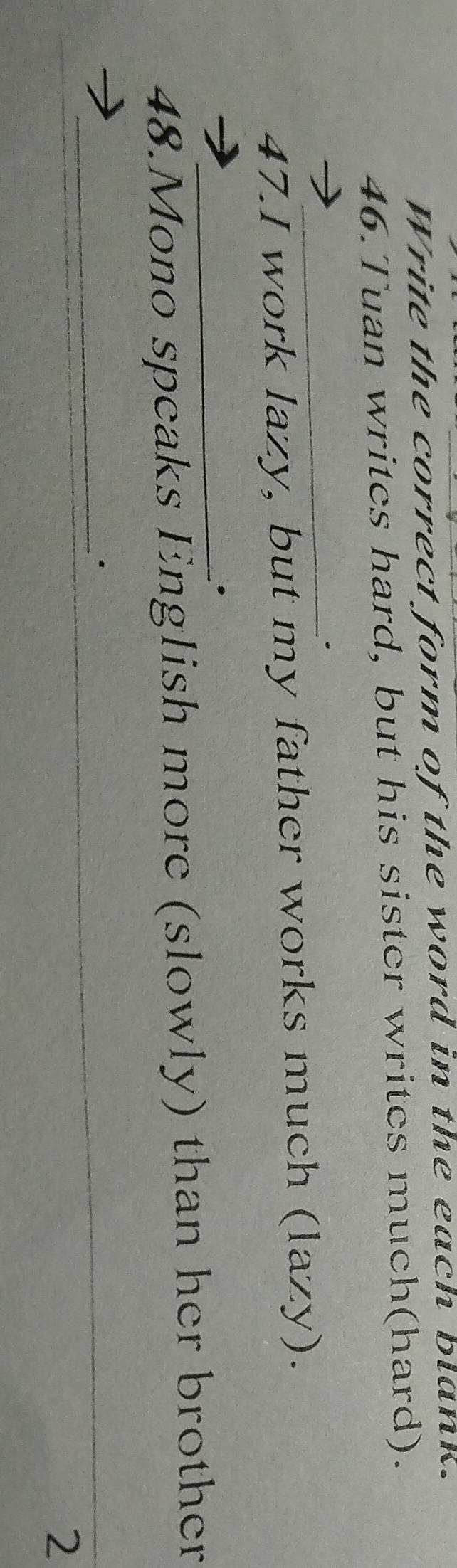 Write the correct form of the word in the each blank. 
46.Tuan writes hard, but his sister writes much(hard). 
_ 
47.I work lazy, but my father works much (lazy). 
_. 
48.Mono speaks English more (slowly) than her brother 
_· 
2