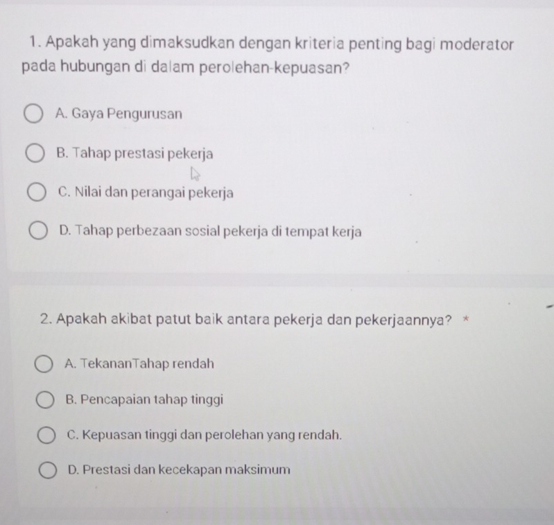 Apakah yang dimaksudkan dengan kriteria penting bagi moderator
pada hubungan di da|am pero|ehan-kepuasan?
A. Gaya Pengurusan
B. Tahap prestasi pekerja
C. Nilai dan perangai pekerja
D. Tahap perbezaan sosial pekerja di tempat kerja
2. Apakah akibat patut baik antara pekerja dan pekerjaannya? *
A. TekananTahap rendah
B. Pencapaian tahap tinggi
C. Kepuasan tinggi dan perolehan yang rendah.
D. Prestasi dan kecekapan maksimum