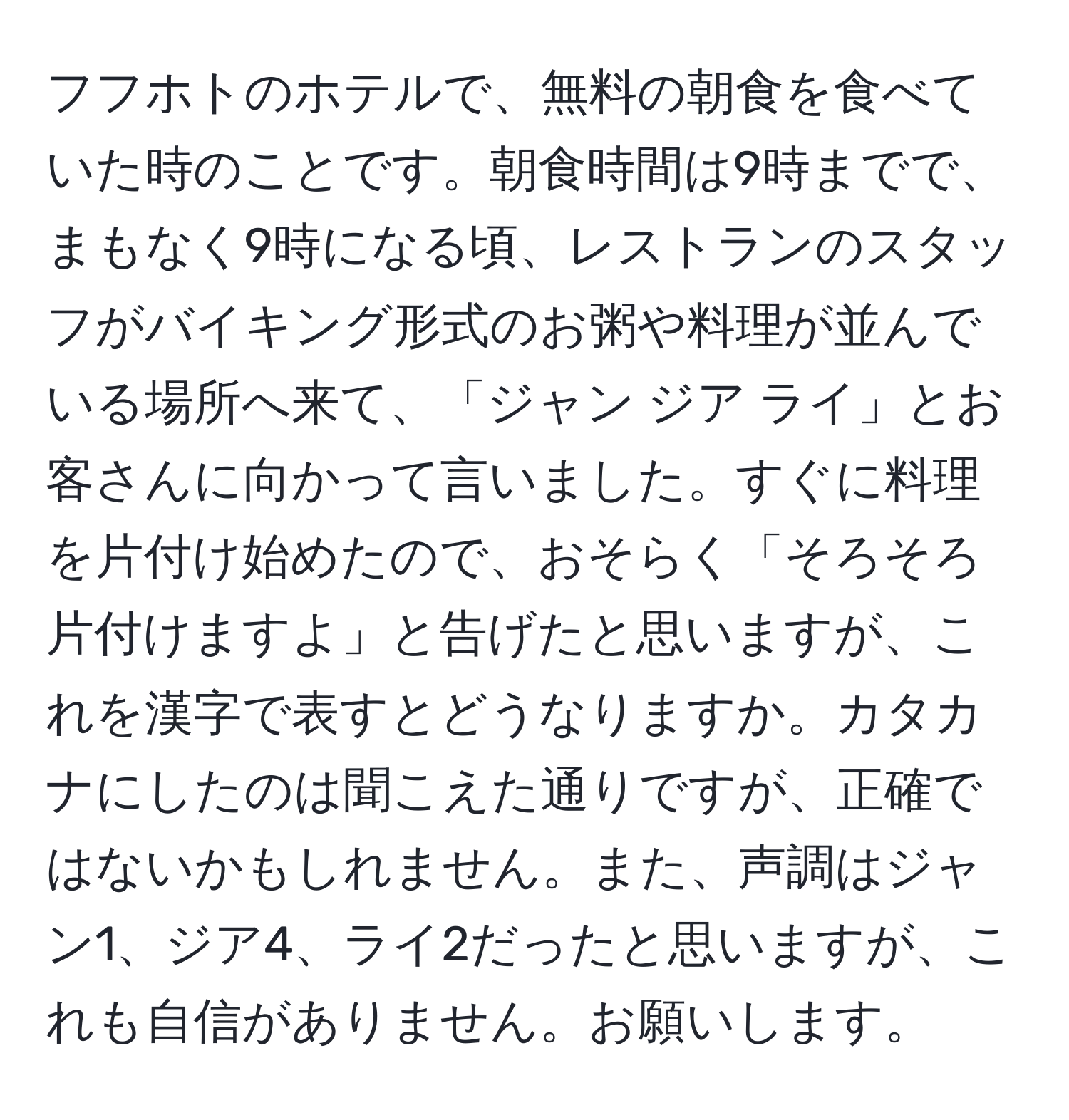 フフホトのホテルで、無料の朝食を食べていた時のことです。朝食時間は9時までで、まもなく9時になる頃、レストランのスタッフがバイキング形式のお粥や料理が並んでいる場所へ来て、「ジャン ジア ライ」とお客さんに向かって言いました。すぐに料理を片付け始めたので、おそらく「そろそろ片付けますよ」と告げたと思いますが、これを漢字で表すとどうなりますか。カタカナにしたのは聞こえた通りですが、正確ではないかもしれません。また、声調はジャン1、ジア4、ライ2だったと思いますが、これも自信がありません。お願いします。