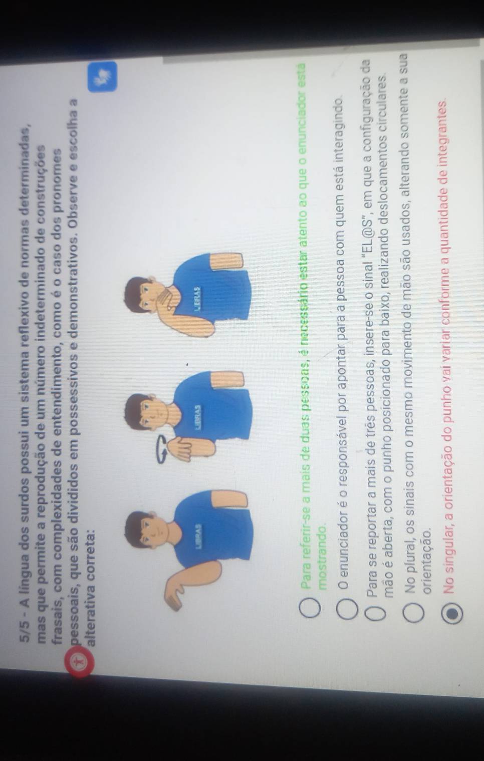 5/5 - A língua dos surdos possui um sistema reflexivo de normas determinadas,
mas que permite a reprodução de um número indeterminado de construções
frasais, com complexidades de entendimento, como é o caso dos pronomes
P opessoais, que são divididos em possessivos e demonstrativos. Observe e escolha a
alterativa correta:
Para referir-se a mais de duas pessoas, é necessário estar atento ao que o enunciador está
mostrando.
O enunciador é o responsável por apontar para a pessoa com quem está interagindo.
Para se reportar a mais de três pessoas, insere-se o sinal “EL@S”, em que a configuração da
mão é aberta, com o punho posicionado para baixo, realizando deslocamentos circulares.
No plural, os sinais com o mesmo movimento de mão são usados, alterando somente a sua
orientação.
No singular, a orientação do punho vai variar conforme a quantidade de integrantes.